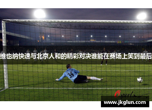 维也纳快速与北京人和的精彩对决谁能在赛场上笑到最后